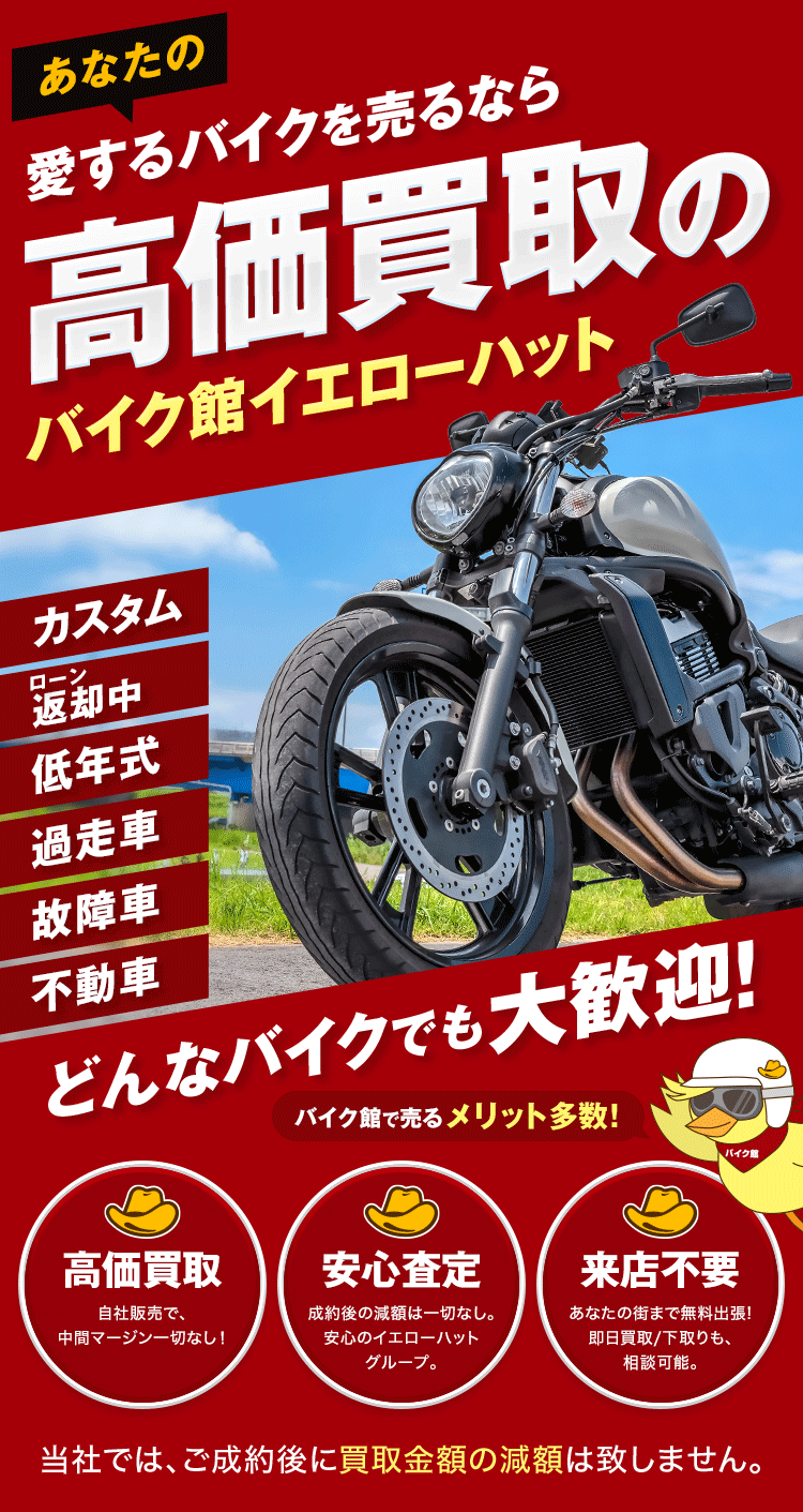 あなたの愛するバイクを売るなら高価買取のバイク館イエローハット カスタム ローン返却中 低年式 過走車 故障車 不動車 どんなバイクでも大歓迎！ バイク館で売るメリット多数！ 高価買取 自社販売で、中間マージン一切なし！ 安心査定 成約後の減額は一切なし。安心のイエローハットグループ。 来店不要 あなたの街まで無料出張！即日買取/下取りも、相談可能。 当社では、ご成約後に買取金額の減額は致しません。
